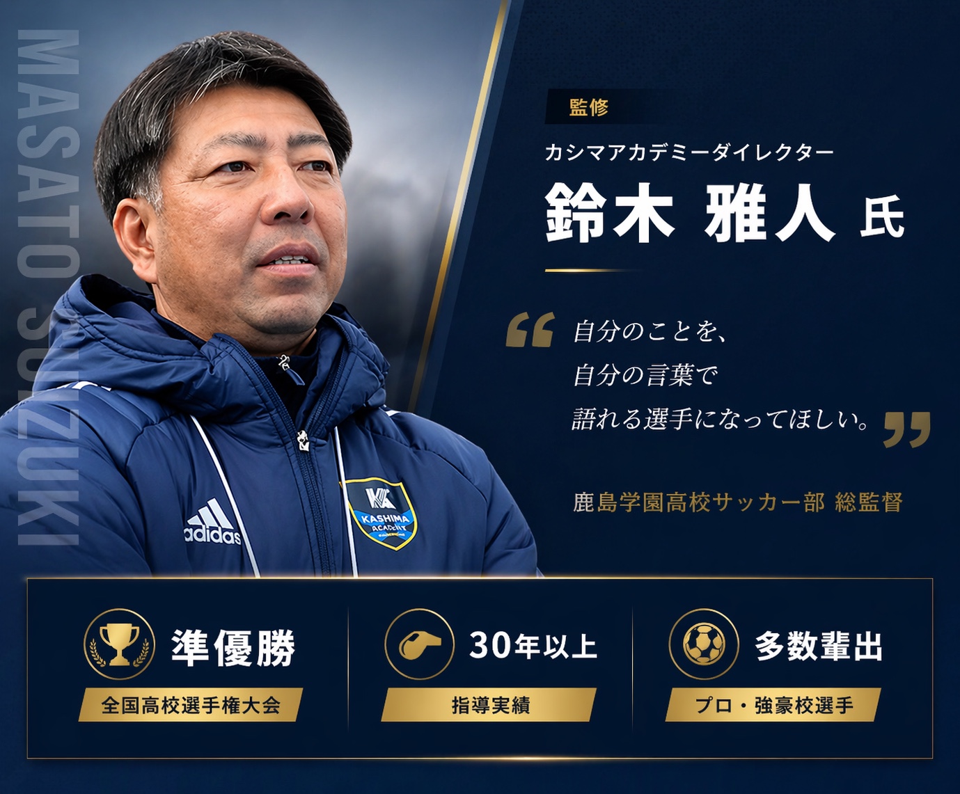 監修 カシマアカデミーダイレクター 鈴木雅人氏。自分のことを、自分の言葉で語れる選手になってほしい。全国高校選手権大会 準優勝、指導実績30年以上、プロ・強豪校選手を多数輩出。